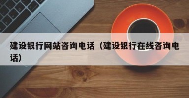 建设银行网站咨询电话（建设银行在线咨询电话）
