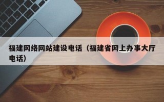 福建网络网站建设电话（福建省网上办事大厅电话）