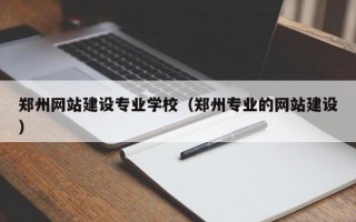 郑州网站建设专业学校（郑州专业的网站建设）