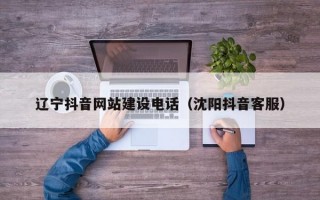 辽宁抖音网站建设电话（沈阳抖音客服）