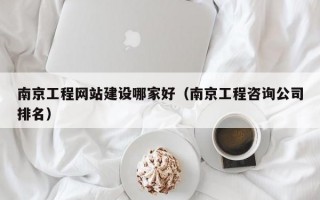 南京工程网站建设哪家好（南京工程咨询公司排名）