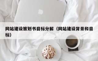 网站建设策划书目标分解（网站建设背景和目标）