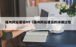 福州网站建设H5（福州网站建设的详细过程）