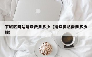 下城区网站建设费用多少（建设网站需要多少钱）