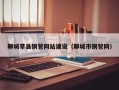 聊城莘县钢管网站建设（聊城市钢管网）
