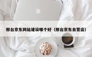 邢台京东网站建设哪个好（邢台京东自营店）