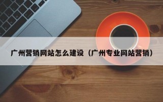 广州营销网站怎么建设（广州专业网站营销）