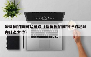 鲅鱼圈招商网站建设（鲅鱼圈招商银行的地址在什么方位）