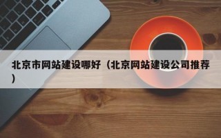 北京市网站建设哪好（北京网站建设公司推荐）