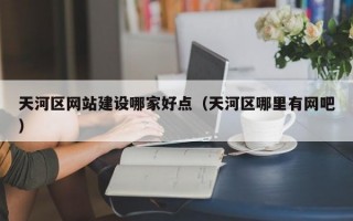 天河区网站建设哪家好点（天河区哪里有网吧）