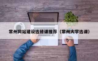 常州网站建设选修课推荐（常州大学选课）