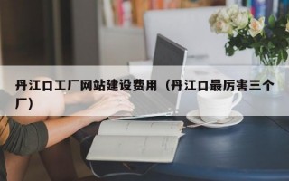 丹江口工厂网站建设费用（丹江口最厉害三个厂）