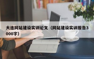大连网站建设实训论文（网站建设实训报告3000字）