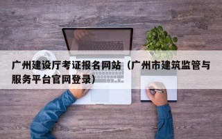 广州建设厅考证报名网站（广州市建筑监管与服务平台官网登录）
