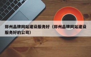 郑州品牌网站建设服务好（郑州品牌网站建设服务好的公司）