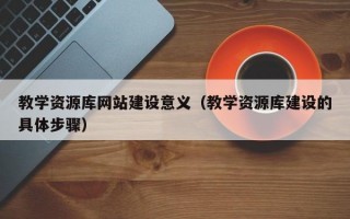 教学资源库网站建设意义（教学资源库建设的具体步骤）