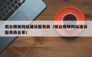 烟台模板网站建设服务商（烟台模板网站建设服务商名单）