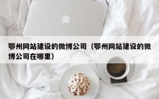 鄂州网站建设的微博公司（鄂州网站建设的微博公司在哪里）