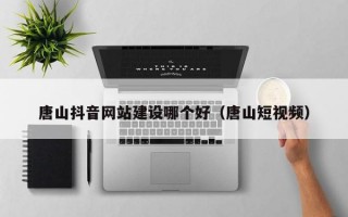 唐山抖音网站建设哪个好（唐山短视频）