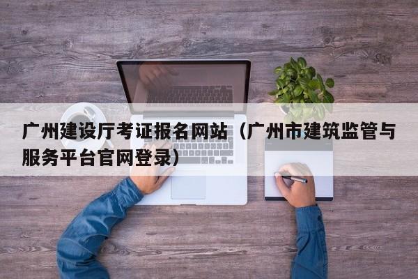 广州建设厅考证报名网站（广州市建筑监管与服务平台官网登录）